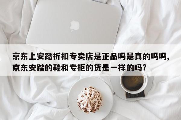 京东上安踏折扣专卖店是正品吗是真的吗吗,京东安踏的鞋和专柜的货是一样的吗?
