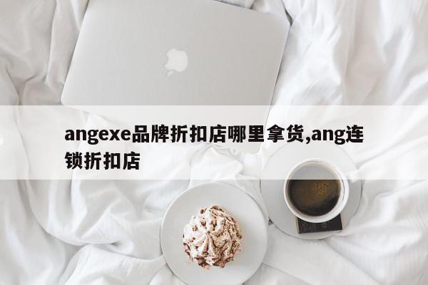 angexe品牌折扣店哪里拿货,ang连锁折扣店