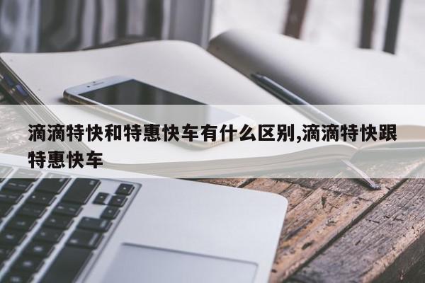 滴滴特快和特惠快车有什么区别,滴滴特快跟特惠快车