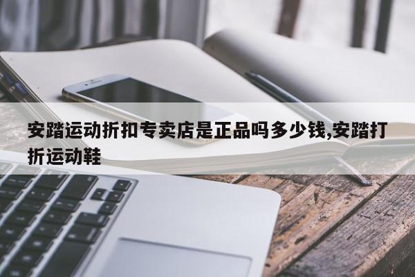 安踏运动折扣专卖店是正品吗多少钱,安踏打折运动鞋
